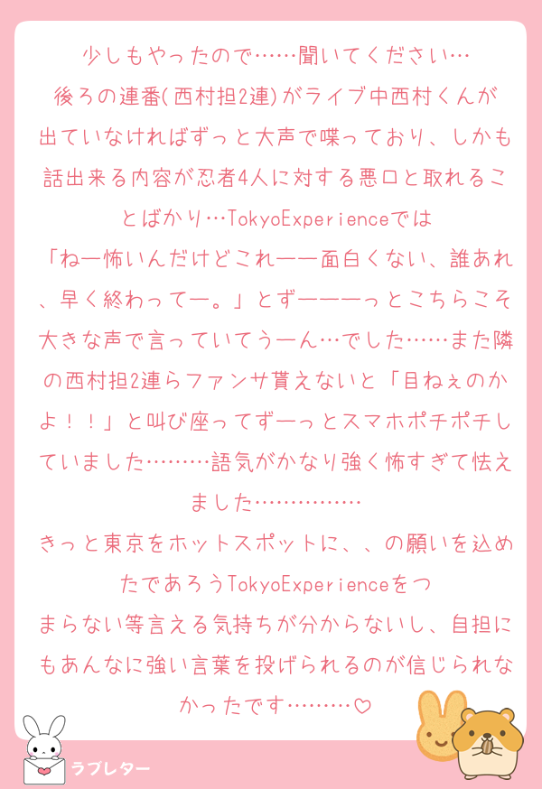 少しもやったので……聞いてください…
後ろの連番(西村担2連)がライブ中西村くんが出ていなければずっと大声で喋っており、しかも話出来る内容が忍者4人に対する悪口と取れることばかり…TokyoExperienceでは「ねー怖いんだけどこれーー面白くない、誰あれ、早く終わってー。」とずーーーっとこちらこそ大きな声で言っていてうーん…でした……また隣の西村担2連らファンサ貰えないと「目ねぇのかよ！！」と叫び座ってずーっとスマホポチポチしていました………語気がかなり強く怖すぎて怯えました……………
きっと東京をホットスポットに、、の願いを込めたであろうTokyoExperienceをつまらない等言える気持ちが分からないし、自担にもあんなに強い言葉を投げられるのが信じられなかったです………