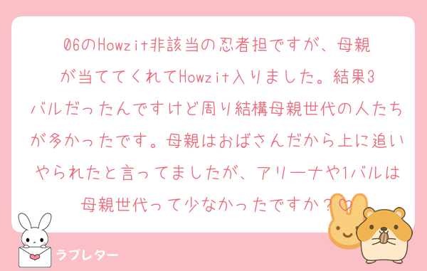06のHowzit非該当の忍者担ですが、母親が当ててくれてHowzit入りました。結果3バルだったんですけど周り結構母親世代の人たちが多かったです。母親はおばさんだから上に追いやられたと言ってましたが、アリーナや1バルは母親世代って少なかったですか？