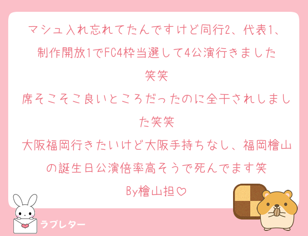 マシュ入れ忘れてたんですけど同行2、代表1、制作開放1でFC4枠当選して4公演行きました笑笑
席そこそこ良いところだったのに全干されしました笑笑
大阪福岡行きたいけど大阪手持ちなし、福岡檜山の誕生日公演倍率高そうで死んでます笑
By檜山担