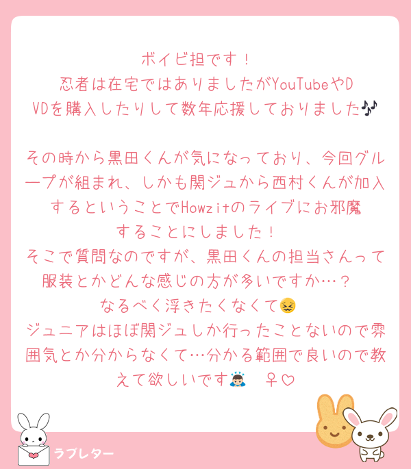 ボイビ担です！
忍者は在宅ではありましたがYouTubeやDVDを購入したりして数年応援しておりました🎶
その時から黒田くんが気になっており、今回グループが組まれ、しかも関ジュから西村くんが加入するということでHowzitのライブにお邪魔することにしました！
そこで質問なのですが、黒田くんの担当さんって服装とかどんな感じの方が多いですか…？
なるべく浮きたくなくて😖
ジュニアはほぼ関ジュしか行ったことないので雰囲気とか分からなくて…分かる範囲で良いので教えて欲しいです🙇🏻‍♀️‪‪