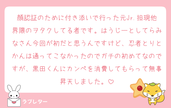 顔認証のために付き添いで行った元Jr.担現他界隈のヲタクしてる者です。はうじーとしてらみなさん今回が初だと思うんですけど、忍者とりとかんは通ってこなかったのでガチの初めてなのですが、黒田くんにカンペを消費してもらって無事昇天しました。