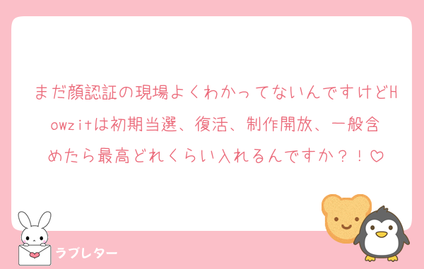 まだ顔認証の現場よくわかってないんですけどHowzitは初期当選、復活、制作開放、一般含めたら最高どれくらい入れるんですか？！