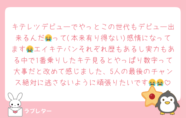 キテレツデビューでやっとこの世代もデビュー出来るんだ😭って(本来有り得ない)感情になってます😭エイキテバンそれぞれ歴もあるし実力もある中で1番乗りしたキテ見るとやっぱり数字って大事だと改めて感じました、5人の最後のチャンス絶対に逃さないように頑張りたいです😭😭