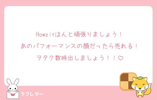 Howzitほんと頑張りましょう！
あのパフォーマンスの顔だったら売れる！
ヲタク数時出しましょう！！