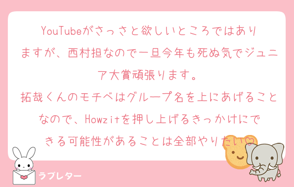 YouTubeがさっさと欲しいところではありますが、西村担なので一旦今年も死ぬ気でジュニア大賞頑張ります。
拓哉くんのモチベはグループ名を上にあげることなので、Howzitを押し上げるきっかけにできる可能性があることは全部やりたい