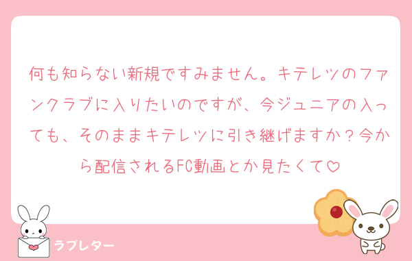 何も知らない新規ですみません。キテレツのファンクラブに入りたいのですが、今ジュニアの入っても、そのままキテレツに引き継げますか？今から配信されるFC動画とか見たくて