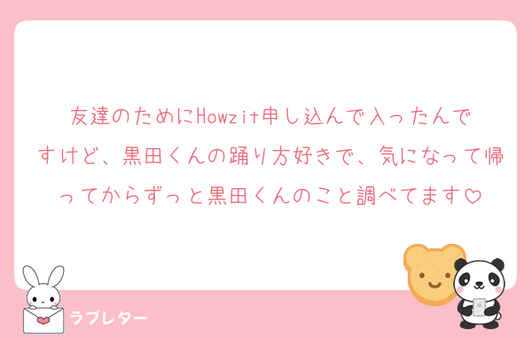 友達のためにHowzit申し込んで入ったんですけど、黒田くんの踊り方好きで、気になって帰ってからずっと黒田くんのこと調べてます