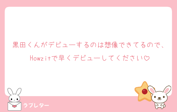 黒田くんがデビューするのは想像できてるので、Howzitで早くデビューしてください