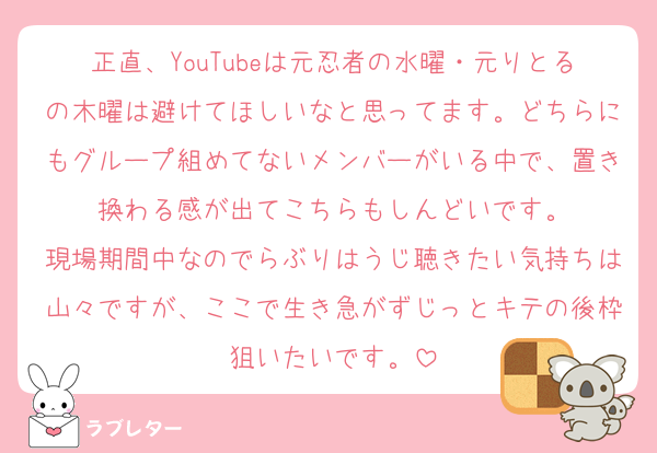 正直、YouTubeは元忍者の水曜・元りとるの木曜は避けてほしいなと思ってます。どちらにもグループ組めてないメンバーがいる中で、置き換わる感が出てこちらもしんどいです。
現場期間中なのでらぶりはうじ聴きたい気持ちは山々ですが、ここで生き急がずじっとキテの後枠狙いたいです。