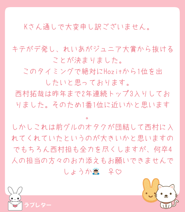 Kさん通しで大変申し訳ございません。

キテがデ発し、れいあがジュニア大賞から抜けることが決まりました。
このタイミングで絶対にHozitから1位を出したいと思っております。
西村拓哉は昨年まで2年連続トップ3入りしておりました。そのため1番1位に近いかと思います。
しかしこれは前グルのオタクが団結して西村に入れてくれていたというのが大きいかと思いますのでもちろん西村担も全力を尽くしますが、何卒4人の担当の方々のお力添えもお願いできませんでしょうか🙇🏻‍♀️