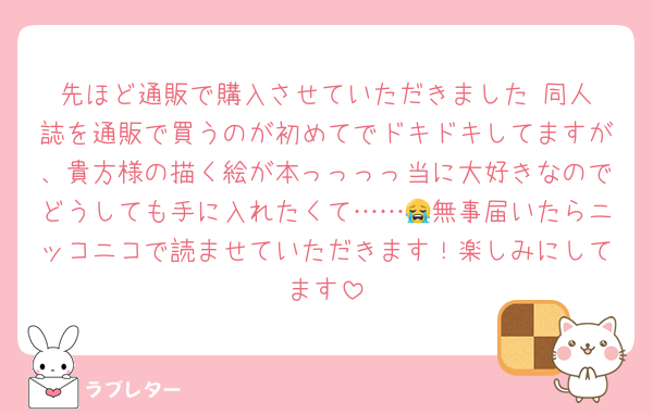 先ほど通販で購入させていただきました‼️同人誌を通販で買うのが初めてでドキドキしてますが、貴方様の描く絵が本っっっっ当に大好きなのでどうしても手に入れたくて……😭無事届いたらニッコニコで読ませていただきます！楽しみにしてます