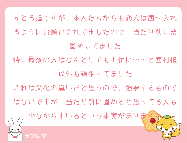 りとる担ですが、本人たちからも恋人は西村入れるようにお願いされてましたので、当たり前に票固めしてました
特に最後の方はなんとしても上位に……と西村担以外も頑張ってました
これは文化の違いだと思うので、強要するものではないですが、当たり前に固めると思ってる人も少なからずいるという事実があります