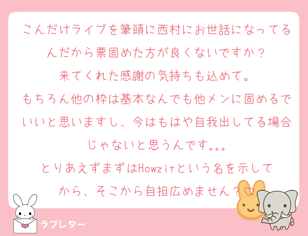 こんだけライブを筆頭に西村にお世話になってるんだから票固めた方が良くないですか？
来てくれた感謝の気持ちも込めて。
もちろん他の枠は基本なんでも他メンに固めるでいいと思いますし、今はもはや自我出してる場合じゃないと思うんです｡｡｡
とりあえずまずはHowzitという名を示してから、そこから自担広めません？