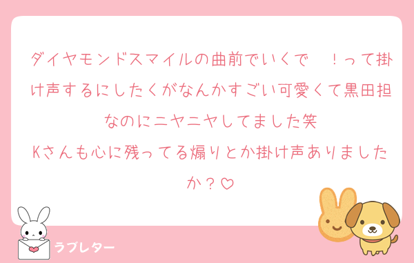 ダイヤモンドスマイルの曲前でいくで〜！って掛け声するにしたくがなんかすごい可愛くて黒田担なのにニヤニヤしてました笑
Kさんも心に残ってる煽りとか掛け声ありましたか？