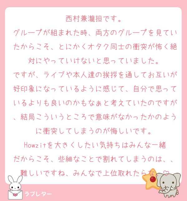 西村兼瀧担です。
グループが組まれた時、両方のグループを見ていたからこそ、とにかくオタク同士の衝突が怖く絶対にやっていけないと思っていました。
ですが、ライブや本人達の挨拶を通してお互いが好印象になっているように感じて、自分で思っているよりも良いのかもなぁと考えていたのですが、結局こういうところで意味がなかったかのように衝突してしまうのが悔しいです。
Howzitを大きくしたい気持ちはみんな一緒だからこそ、些細なことで割れてしまうのは、、難しいですね、みんなで上位取れたらな。
