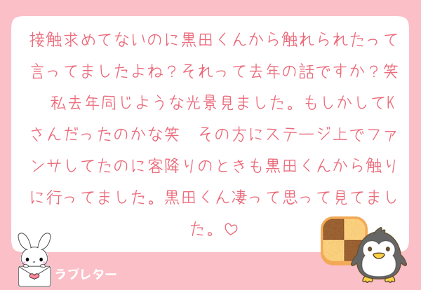 接触求めてないのに黒田くんから触れられたって言ってましたよね？それって去年の話ですか？笑　私去年同じような光景見ました。もしかしてKさんだったのかな笑　その方にステージ上でファンサしてたのに客降りのときも黒田くんから触りに行ってました。黒田くん凄って思って見てました。