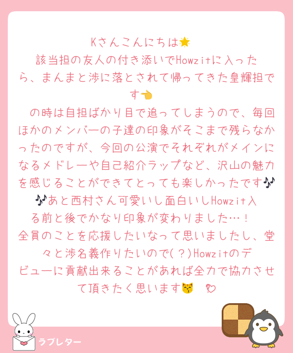 Kさんこんにちは🌟
該当担の友人の付き添いでHowzitに入ったら、まんまと渉に落とされて帰ってきた皇輝担です👈
🥷の時は自担ばかり目で追ってしまうので、毎回ほかのメンバーの子達の印象がそこまで残らなかったのですが、今回の公演でそれぞれがメインになるメドレーや自己紹介ラップなど、沢山の魅力を感じることができてとっても楽しかったです🎶🎶あと西村さん可愛いし面白いしHowzit入る前と後でかなり印象が変わりました…！
全員のことを応援したいなって思いましたし、堂々と渉名義作りたいので(？)Howzitのデビューに貢献出来ることがあれば全力で協力させて頂きたく思います😽❤️ྀི