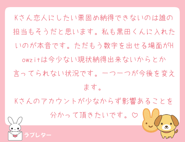 Kさん恋人にしたい票固め納得できないのは誰の担当もそうだと思います。私も黒田くんに入れたいのが本音です。ただもう数字を出せる場面がHowzitは今少ない現状納得出来ないからとか言ってられない状況です。一つ一つが今後を変えます。
Kさんのアカウントが少なからず影響あることを分かって頂きたいです。