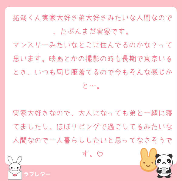 拓哉くん実家大好き弟大好きみたいな人間なので、たぶんまだ実家です。
マンスリーみたいなとこに住んでるのかな？って思います。映画とかの撮影の時も長期で東京いるとき、いつも同じ服着てるので今もそんな感じかと…。

実家大好きなので、大人になっても弟と一緒に寝てましたし、ほぼリビングで過ごしてるみたいな人間なので一人暮らししたいと思ってなさそうです。