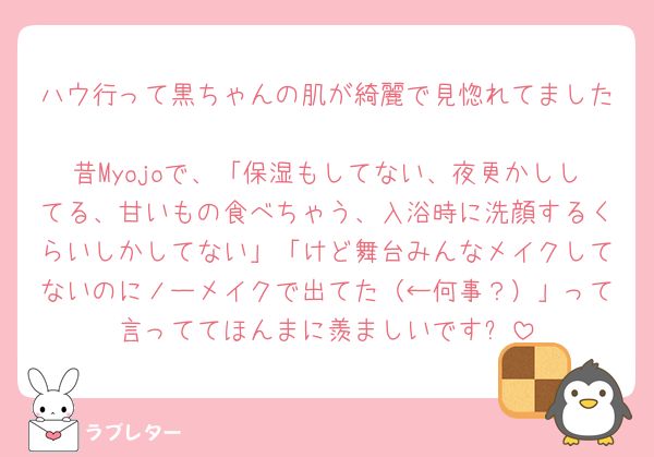 ハウ行って黒ちゃんの肌が綺麗で見惚れてました🩷
昔Myojoで、「保湿もしてない、夜更かししてる、甘いもの食べちゃう、入浴時に洗顔するくらいしかしてない」「けど舞台みんなメイクしてないのにノーメイクで出てた（←何事？）」って言っててほんまに羨ましいです✨