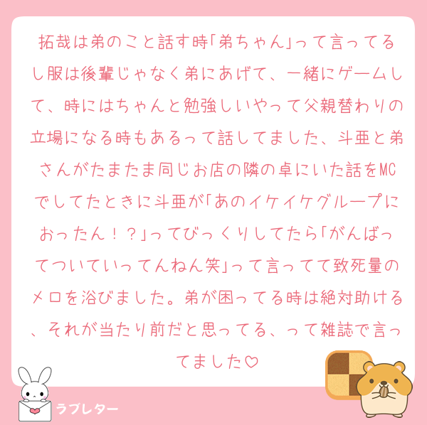 拓哉は弟のこと話す時｢弟ちゃん｣って言ってるし服は後輩じゃなく弟にあげて、一緒にゲームして、時にはちゃんと勉強しいやって父親替わりの立場になる時もあるって話してました、斗亜と弟さんがたまたま同じお店の隣の卓にいた話をMCでしてたときに斗亜が｢あのイケイケグループにおったん！？｣ってびっくりしてたら｢がんばってついていってんねん笑｣って言ってて致死量のメロを浴びました。弟が困ってる時は絶対助ける、それが当たり前だと思ってる、って雑誌で言ってました