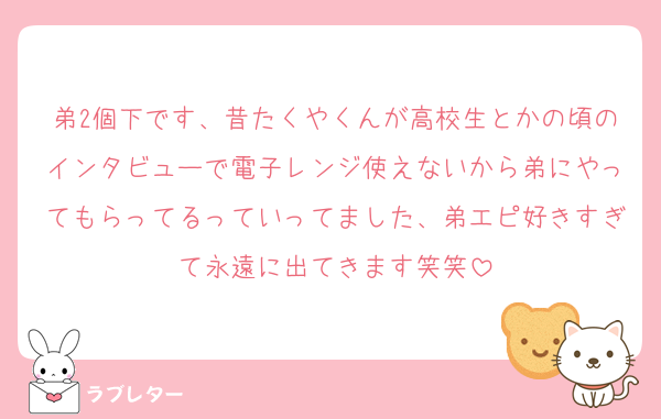 弟2個下です、昔たくやくんが高校生とかの頃のインタビューで電子レンジ使えないから弟にやってもらってるっていってました、弟エピ好きすぎて永遠に出てきます笑笑