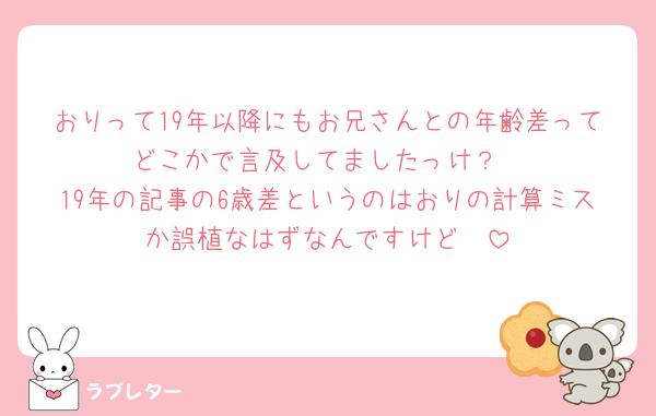 おりって19年以降にもお兄さんとの年齢差ってどこかで言及してましたっけ？
19年の記事の6歳差というのはおりの計算ミスか誤植なはずなんですけど🥺