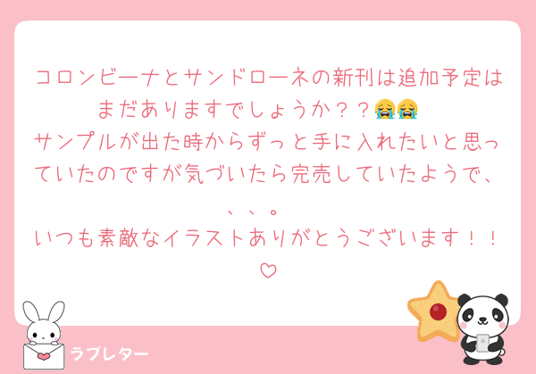 コロンビーナとサンドローネの新刊は追加予定はまだありますでしょうか？？😭😭
サンプルが出た時からずっと手に入れたいと思っていたのですが気づいたら完売していたようで、、、。
いつも素敵なイラストありがとうございます！！