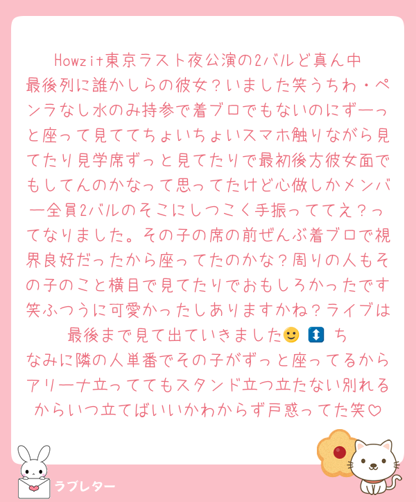 Howzit東京ラスト夜公演の2バルど真ん中最後列に誰かしらの彼女？いました笑うちわ・ペンラなし水のみ持参で着ブロでもないのにずーっと座って見ててちょいちょいスマホ触りながら見てたり見学席ずっと見てたりで最初後方彼女面でもしてんのかなって思ってたけど心做しかメンバー全員2バルのそこにしつこく手振っててえ？ってなりました。その子の席の前ぜんぶ着ブロで視界良好だったから座ってたのかな？周りの人もその子のこと横目で見てたりでおもしろかったです笑ふつうに可愛かったしありますかね？ライブは最後まで見て出ていきました🙂‍↕️🙂‍↕️ちなみに隣の人単番でその子がずっと座ってるからアリーナ立っててもスタンド立つ立たない別れるからいつ立てばいいかわからず戸惑ってた笑