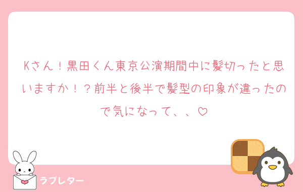 Kさん！黒田くん東京公演期間中に髪切ったと思いますか！？前半と後半で髪型の印象が違ったので気になって、、