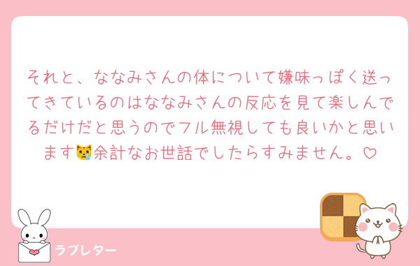 それと、ななみさんの体について嫌味っぽく送ってきているのはななみさんの反応を見て楽しんでるだけだと思うのでフル無視しても良いかと思います😿余計なお世話でしたらすみません。