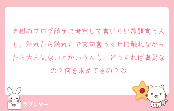 克樹のブログ勝手に考察して言いたい放題言う人も、触れたら触れたで文句言うくせに触れなかったら大人気ないとかいう人も、どうすれば満足なの？何を求めてるの？