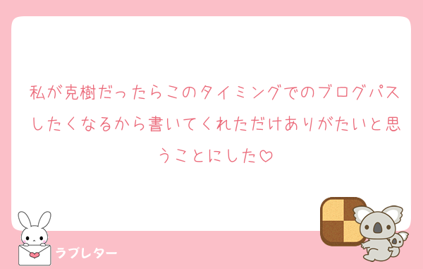 私が克樹だったらこのタイミングでのブログパスしたくなるから書いてくれただけありがたいと思うことにした