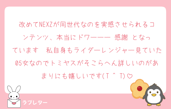 改めてNEXZが同世代なのを実感させられるコンテンツ、本当にドワーーー‼️感謝‼️となっています　私自身もライダーレンジャー見ていた05女なのでトミヤスがそこらへん詳しいのがあまりにも嬉しいです(T ^ T)