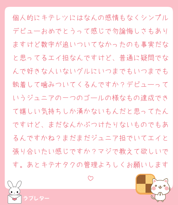 個人的にキテレツにはなんの感情もなくシンプルデビューおめでとうって感じで勿論悔しさもありますけど数字が追いついてなかったのも事実だなと思ってるエイ担なんですけど、普通に疑問でなんで好きな人いないグルにいつまでもいつまでも執着して噛みついてくるんですか？デビューっていうジュニアの一つのゴールの様なもの達成できて嬉しい気持ちしか湧かないもんだと思ってたんですけど、まだなんかぶつけたりないものでもあるんですかね？まだまだジュニア担でいてエイと張り合いたい感じですか？マジで教えて欲しいです。あとキテオタクの管理よろしくお願いします