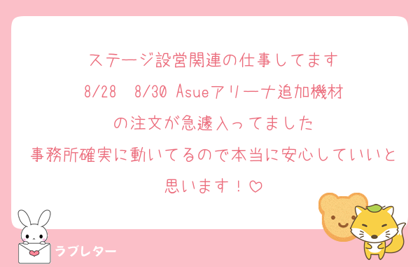 ステージ設営関連の仕事してます
8/28〜8/30 Asueアリーナ追加機材の注文が急遽入ってました
事務所確実に動いてるので本当に安心していいと思います！