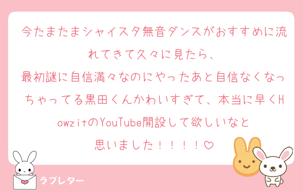 今たまたまシャイスタ無音ダンスがおすすめに流れてきて久々に見たら、
最初謎に自信満々なのにやったあと自信なくなっちゃってる黒田くんかわいすぎて、本当に早くHowzitのYouTube開設して欲しいなと思いました！！！！