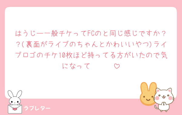 はうじー一般チケってFCのと同じ感じですか？？(裏面がライブのちゃんとかわいいやつ)ライブロゴのチケ10枚ほど持ってる方がいたので気になって🥺🥺🥺