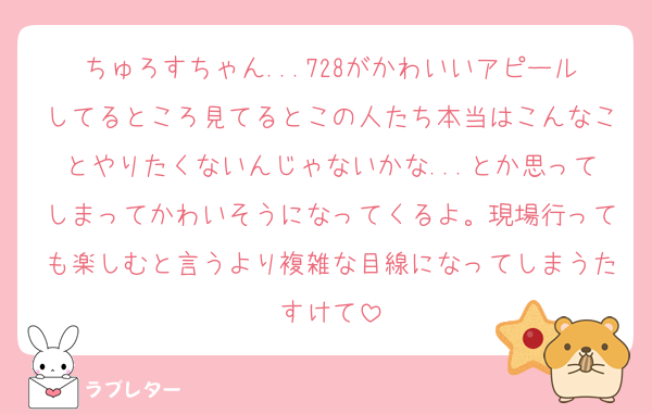 ちゅろすちゃん...728がかわいいアピールしてるところ見てるとこの人たち本当はこんなことやりたくないんじゃないかな...とか思ってしまってかわいそうになってくるよ。現場行っても楽しむと言うより複雑な目線になってしまうたすけて