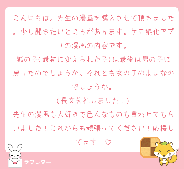 こんにちは。先生の漫画を購入させて頂きました。少し聞きたいところがあります。ケモ娘化アプリの漫画の内容です。
狐の子(最初に変えられた子)は最後は男の子に戻ったのでしょうか。それとも女の子のままなのでしょうか。
(長文失礼しました！)
先生の漫画も大好きで色んなものも買わせてもらいました！これからも頑張ってください！応援してます！