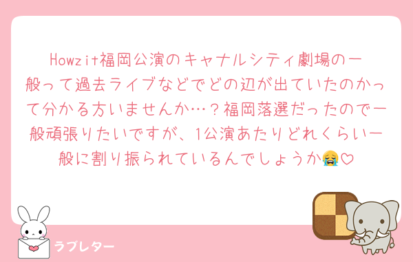 Howzit福岡公演のキャナルシティ劇場の一般って過去ライブなどでどの辺が出ていたのかって分かる方いませんか…？福岡落選だったので一般頑張りたいですが、1公演あたりどれくらい一般に割り振られているんでしょうか😭