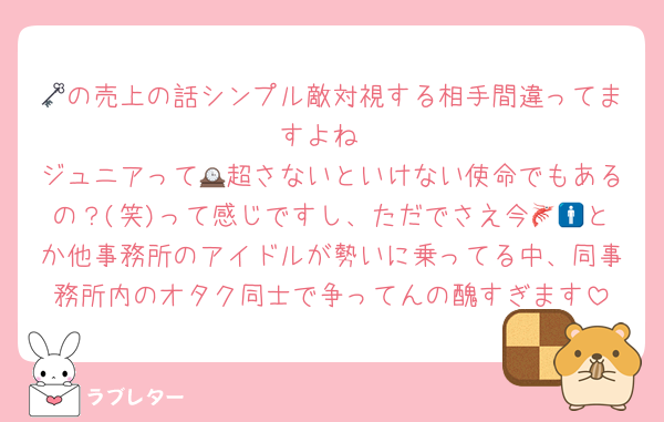 🗝の売上の話シンプル敵対視する相手間違ってますよね
ジュニアって🕰超さないといけない使命でもあるの？(笑)って感じですし、ただでさえ今🦐🚹とか他事務所のアイドルが勢いに乗ってる中、同事務所内のオタク同士で争ってんの醜すぎます