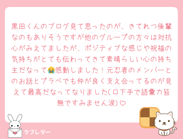 黒田くんのブログ見て思ったのが、きてれつ後輩なのもありそうですが他のグループの方々は対抗心がみえてましたが、ポジティブな感じや祝福の気持ちがとても伝わってきて素晴らしい心の持ち主だなって😭感動しました！元忍者のメンバーとのお話とプラベでも仲が良く支え合ってるのが見えて最高だなってなりました(口下手で語彙力皆無ですみません涙)