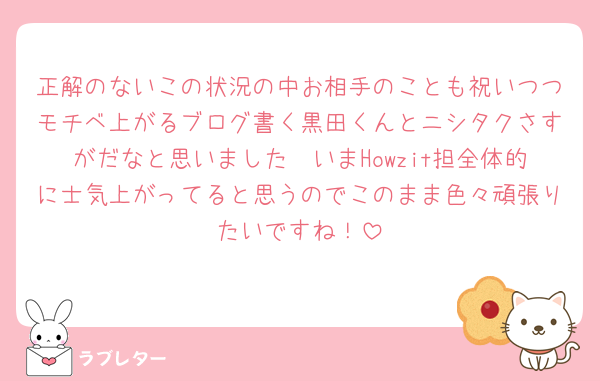 正解のないこの状況の中お相手のことも祝いつつモチベ上がるブログ書く黒田くんとニシタクさすがだなと思いました🥹いまHowzit担全体的に士気上がってると思うのでこのまま色々頑張りたいですね！