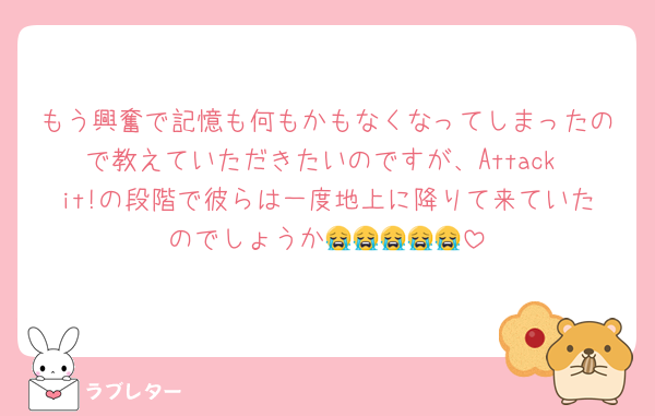 もう興奮で記憶も何もかもなくなってしまったので教えていただきたいのですが、Attack it!の段階で彼らは一度地上に降りて来ていたのでしょうか😭😭😭😭😭