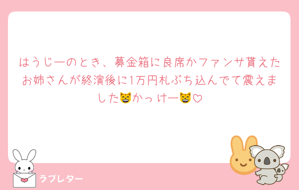 はうじーのとき、募金箱に良席かファンサ貰えたお姉さんが終演後に1万円札ぶち込んでて震えました😸かっけー😸