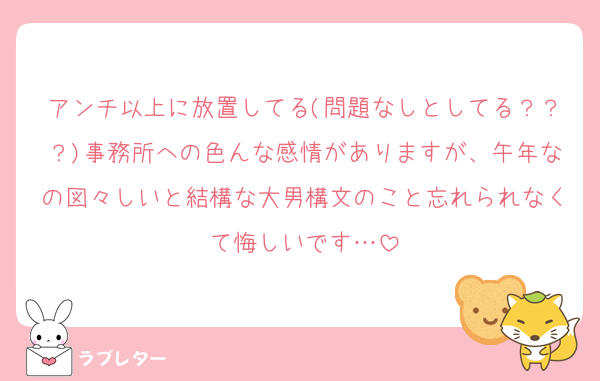 アンチ以上に放置してる(問題なしとしてる？？？)事務所への色んな感情がありますが、午年なの図々しいと結構な大男構文のこと忘れられなくて悔しいです…