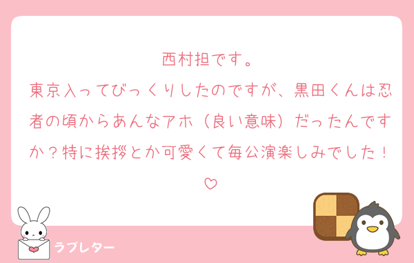 西村担です。
東京入ってびっくりしたのですが、黒田くんは忍者の頃からあんなアホ（良い意味）だったんですか？特に挨拶とか可愛くて毎公演楽しみでした！