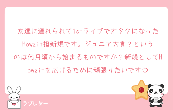 友達に連れられて1stライブでオタクになったHowzit担新規です。ジュニア大賞？というのは何月頃から始まるものですか？新規としてHowzitを広げるために頑張りたいです