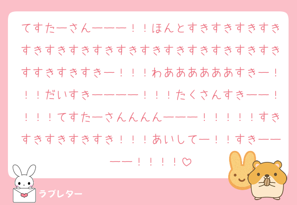 てすたーさんーーー！！ほんとすきすきすきすきすきすきすきすきすきすきすきすきすきすきすきすすきすきすきー！！！わああああああすきー！！！だいすきーーーー！！！たくさんすきーー！！！！てすたーさんんんんーーー！！！！！すきすきすきすきすき！！！あいしてー！！すきーーーー！！！！